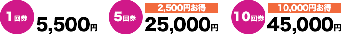 1回券 5,500円、5回券 25,000円(2,500円お得)、10回券 45,000円(10,000円お得)